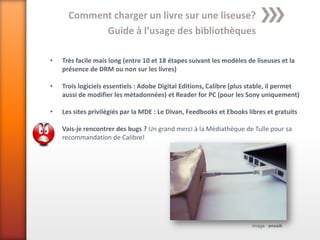Comment charger un livre sur une liseuse?
            Guide à l’usage des bibliothèques

•   Très facile mais long (entre 10 et 18 étapes suivant les modèles de liseuses et la
    présence de DRM ou non sur les livres)

•   Trois logiciels essentiels : Adobe Digital Editions, Calibre (plus stable, il permet
    aussi de modifier les métadonnées) et Reader for PC (pour les Sony uniquement)

•   Les sites privilégiés par la MDE : Le Divan, Feedbooks et Ebooks libres et gratuits

•   Vais-je rencontrer des bugs ? Un grand merci à la Médiathèque de Tulle pour sa
    recommandation de Calibre!




                                                                       Image : enssib
 