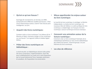 SOMMAIRE


•   Qu’est ce qu’une liseuse ?                                   •   Mieux appréhender les enjeux autour
                                                                     du livre numérique:
    Avantages & inconvénients, les formats, les DRM.
    Comparatif entre différents modèles de liseuses. L’iPad.         Le marché du livre numérique. Le piratage. La librairie
    L’encre électronique couleur. L’avenir? Des liseuses plus        indépendante. La chaîne du livre numérique. Les
    intelligentes. Les prix.                                         nouveaux rôles de l’éditeur. Le cadre juridique du livre
                                                                     numérique. Le dépôt légal. Les Français et le livre
•   Acquérir des livres numériques:                                  numérique. Lecture numérique et lecture classique.


    Combien coûte un livre numérique ? Les éditeurs & les        •   Concevoir une animation autour de la
    librairies en ligne. Comment charger un live numérique           lecture numérique :
    sur une liseuse ? Les logiciels Calibre et Adobe Digital         Comment créer un livre numérique? Exemples de la
    Edition.                                                         médiathèque de Breteuil sur Iton et de la bibliothèque
                                                                     des enfants de Clamart. Travail de groupe. Les prix
•   Prêter des livres numériques en                                  littéraires du livre numérique.
    bibliothèque :
                                                                 •   Les sites de référence
    Le droit de prêt. Les bibliothèques doivent-elles prêter
    des livres numériques ? Expérimentations. Quel rôle
    pour le bibliothécaire? Les outils mis à votre disposition
    par le Conseil Général de l’Eure. Exemples américains
    et canadiens. De l’acquisition à la conservation.
 