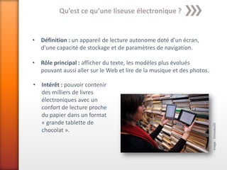 Qu’est ce qu’une liseuse électronique ?


• Définition : un appareil de lecture autonome doté d'un écran,
  d'une capacité de stockage et de paramètres de navigation.

• Rôle principal : afficher du texte, les modèles plus évolués
  pouvant aussi aller sur le Web et lire de la musique et des photos.

• Intérêt : pouvoir contenir
  des milliers de livres
  électroniques avec un
  confort de lecture proche
  du papier dans un format
  « grande tablette de




                                                                        Image : 3minutes30
  chocolat ».
 