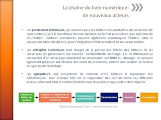 La chaîne du livre numérique:
                                        de nouveaux acteurs

•   Les prestataires techniques, qui assurent pour les éditeurs des prestations de conversion de
    leurs contenus vers le numérique (format standard ou format propriétaire avec solutions de
    distribution). Certains prestataires peuvent également accompagner l’éditeur dans la
    conception éditoriale du livre, pour l’intégration d’interactivité et de nouveaux médias.

•   Les entrepôts numériques sont chargés de la gestion des fichiers des éditeurs. Ils les
    conservent (en garantissant leur sécurité : confidentialité, archivage…) et les distribuent au
    lecteur lors d’un achat (avec possibilité de sécurisation par DRM ou tatouage). Ils peuvent
    également proposer aux libraires des outils de promotion, comme une solution de lecture
    en ligne ou de feuilletage.

•   Les agrégateurs, qui concentrent les relations entre éditeurs et revendeurs (ou
    bibliothèques). Leur principal rôle est la négociation des contrats entre ces différents
    acteurs, réduisant ainsi le nombre d’entités avec lesquelles chaque acteur doit négocier.
 
