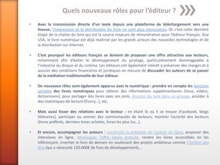 Quels nouveaux rôles pour l’éditeur ?
•   Avec la transmission directe d’un texte depuis une plateforme de téléchargement vers une
    liseuse, l’impression et la distribution du livre ne sont plus nécessaires. Or c’est cette dernière
    étape de la chaîne du livre qui est la source majeure de rémunération pour l’éditeur français. Aux
    USA, le livre numérique est déjà maîtrisé par les grands acteurs des nouvelles technologies et de
    la distribution sur Internet.

•   C’est pourquoi les éditeurs français se doivent de proposer une offre attractive aux lecteurs,
    notamment afin d’éviter le développement du piratage, particulièrement dommageable à
    l’industrie du disque et du cinéma. Les éditeurs ont également intérêt à préserver des marges et à
    assurer des conditions financières et juridiques en mesure de dissuader les auteurs de se passer
    de la médiation traditionnelle de leur éditeur.

•   De nouveaux rôles sont également apparus avec le numérique : prendre en compte les foncions
    sociales des livres numériques pour obtenir des informations supplémentaires (lieux, vidéos,
    dictionnaire), pour partager des livres avec ses amis, discuter du livre dans un groupe, accéder à
    des statistiques de lecture (Flurry…), etc.

•   Mais aussi tisser des relations avec le lecteur : en étant là où il se trouve (Facebook, blogs
    littéraires), participer ou animer des communautés de lecteurs, montrer l’activité des lecteurs
    (livres préférés, derniers livres achetés, livres les plus lus…).

•   Et encore, accompagner les auteurs : construire la présence de l’auteur en ligne, proposer des
    interviews en ligne, développer l’offre légale gratuite, rendre les livres accessibles en les
    référençant, inventer le livre de demain en soutenant des projets ambitieux comme L’herbier des
    fées (qui a nécessité 120.000€ de frais de développement)…
 