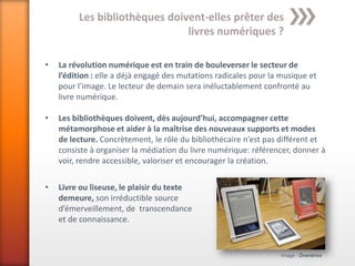 Les bibliothèques doivent-elles prêter des
                               livres numériques ?

•   La révolution numérique est en train de bouleverser le secteur de
    l’édition : elle a déjà engagé des mutations radicales pour la musique et
    pour l’image. Le lecteur de demain sera inéluctablement confronté au
    livre numérique.

•   Les bibliothèques doivent, dès aujourd’hui, accompagner cette
    métamorphose et aider à la maîtrise des nouveaux supports et modes
    de lecture. Concrètement, le rôle du bibliothécaire n’est pas différent et
    consiste à organiser la médiation du livre numérique: référencer, donner à
    voir, rendre accessible, valoriser et encourager la création.

•   Livre ou liseuse, le plaisir du texte
    demeure, son irréductible source
    d’émerveillement, de transcendance
    et de connaissance.


                                                                  Image : Overdrive
 
