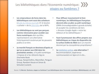 Les bibliothèques dans l’économie numérique:
                                otages ou fantômes ?

•       Les emprunteurs de livres dans les                   •     Pour diffuser massivement le livre
        bibliothèques sont aussi des acheteurs                     numérique, les bibliothèques françaises
        (étude du Library Journal). Cf. le bouton                  devront-elles se plier au prêt numérique
        « acheter » de la Librarybin de la NYPL.                   (DRM chronodégradable à grande échelle)
                                                                   et accepter les conditions de tiers
•       Les bibliothèques ne sont pas perçues                      « Amazon-Google-Apple » entre les
        comme nécessaires pour accéder aux                         éditeurs et les bibliothèques ?
        livres numériques alors qu’elles
        représentaient une alternative           •                 Faut-il promouvoir des offres propres aux
        historiquement soutenue par les pouvoirs                   bibliothèques au risque de disparaître de
        publics à ce titre.                                        la surface lisible du Web dans un marché
                                                                   dominé par les écosystèmes propriétaires?
•       Le marché français se dessinera d’après ce
        qui va se passer aux USA dans les          •               La médiation active, une alternative ?
        prochaines années, si le prêt numérique                    Recommandation, expérience
        s’impose et si les réticents big six                       communautaire en ligne et in situ…
        (Hachette Book
        Group, HarperCollins, Macmillan, Penguin
        Group, Random House et Simon &
        Schuster) suivent.

    Source : S. Mercier. Esclaves, otages ou fantômes? Les bibliothèques dans l’économie numérique. Bibliothèque(s), oct. 2012
 
