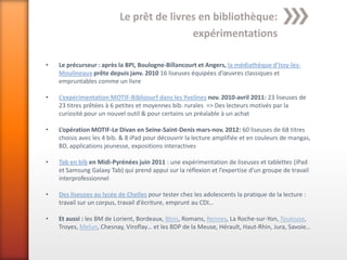 Le prêt de livres en bibliothèque:
                                          expérimentations

•   Le précurseur : après la BPI, Boulogne-Billancourt et Angers, la médiathèque d’Issy-les-
    Moulineaux prête depuis janv. 2010 16 liseuses équipées d’œuvres classiques et
    empruntables comme un livre

•   L’expérimentation MOTIF-Bibliosurf dans les Yvelines nov. 2010-avril 2011: 23 liseuses de
    23 titres prêtées à 6 petites et moyennes bib. rurales => Des lecteurs motivés par la
    curiosité pour un nouvel outil & pour certains un préalable à un achat

•   L’opération MOTIF-Le Divan en Seine-Saint-Denis mars-nov. 2012: 60 liseuses de 68 titres
    choisis avec les 4 bib. & 8 iPad pour découvrir la lecture amplifiée et en couleurs de mangas,
    BD, applications jeunesse, expositions interactives

•   Tab en bib en Midi-Pyrénées juin 2011 : une expérimentation de liseuses et tablettes (iPad
    et Samsung Galaxy Tab) qui prend appui sur la réflexion et l’expertise d’un groupe de travail
    interprofessionnel

•   Des liseuses au lycée de Chelles pour tester chez les adolescents la pratique de la lecture :
    travail sur un corpus, travail d’écriture, emprunt au CDI…

•   Et aussi : les BM de Lorient, Bordeaux, Blois, Romans, Rennes, La Roche-sur-Yon, Toulouse,
    Troyes, Melun, Chesnay, Viroflay… et les BDP de la Meuse, Hérault, Haut-Rhin, Jura, Savoie…
 