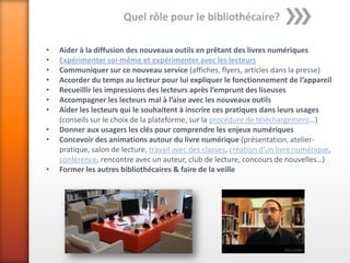 Quel rôle pour le bibliothécaire?

•   Aider à la diffusion des nouveaux outils en prêtant des livres numériques
•   Expérimenter soi-même et expérimenter avec les lecteurs
•   Communiquer sur ce nouveau service (affiches, flyers, articles dans la presse)
•   Accorder du temps au lecteur pour lui expliquer le fonctionnement de l’appareil
•   Recueillir les impressions des lecteurs après l’emprunt des liseuses
•   Accompagner les lecteurs mal à l’aise avec les nouveaux outils
•   Aider les lecteurs qui le souhaitent à inscrire ces pratiques dans leurs usages
    (conseils sur le choix de la plateforme, sur la procédure de téléchargement…)
•   Donner aux usagers les clés pour comprendre les enjeux numériques
•   Concevoir des animations autour du livre numérique (présentation, atelier-
    pratique, salon de lecture, travail avec des classes, création d’un livre numérique,
    conférence, rencontre avec un auteur, club de lecture, concours de nouvelles…)
•   Former les autres bibliothécaires & faire de la veille
 