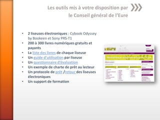 Les outils mis à votre disposition par
                         le Conseil général de l’Eure


•   2 liseuses électroniques : Cybook Odyssey
    by Bookeen et Sony PRS-T1
•   200 à 300 livres numériques gratuits et
    payants
•   La liste des livres de chaque liseuse
•   Un guide d’utilisation par liseuse
•   Un questionnaire d’évaluation
•   Un exemple de charte de prêt au lecteur
•   Un protocole de prêt /retour des liseuses
    électroniques
•   Un support de formation
 