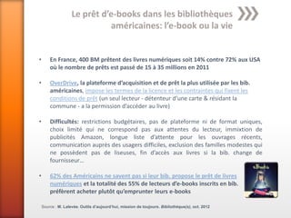 Le prêt d’e-books dans les bibliothèques
                              américaines: l’e-book ou la vie


•       En France, 400 BM prêtent des livres numériques soit 14% contre 72% aux USA
        où le nombre de prêts est passé de 15 à 35 millions en 2011

•       OverDrive, la plateforme d’acquisition et de prêt la plus utilisée par les bib.
        américaines, impose les termes de la licence et les contraintes qui fixent les
        conditions de prêt (un seul lecteur - détenteur d’une carte & résidant la
        commune - a la permission d’accéder au livre)

•       Difficultés: restrictions budgétaires, pas de plateforme ni de format uniques,
        choix limité qui ne correspond pas aux attentes du lecteur, immixtion de
        publicités Amazon, longue liste d’attente pour les ouvrages récents,
        communication auprès des usagers difficiles, exclusion des familles modestes qui
        ne possèdent pas de liseuses, fin d’accès aux livres si la bib. change de
        fournisseur…

•       62% des Américains ne savent pas si leur bib. propose le prêt de livres
        numériques et la totalité des 55% de lecteurs d’e-books inscrits en bib.
        préfèrent acheter plutôt qu’emprunter leurs e-books

    Source : M. Lalevée. Outils d’aujourd’hui, mission de toujours. Bibliothèque(s), oct. 2012
 