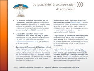 De l’acquisition à la conservation
                                                   des ressources


•   Les ressources numériques représentent une part          •   Des consortiums pour la négociation et l’achat de
    croissante des budgets d’acquisition: modeste pour           ressources électroniques (Couperin, CAREL…) se sont
    les BM, déjà significative pour les BU (un tiers soit 35     développés pour obtenir de meilleures conditions en
    millions d’euros en 2009). Sur 111 abonnés aux               termes de services et de coûts. Revers : les grands
    ressources CAREL, 46 dépensaient moins de 10 000             éditeurs imposent la vente de bouquets pluriannuels,
    euros et seuls 7 plus de 50 000 euros en 2011.               au lieu d’une sélection titre à titre, avec une
                                                                 augmentation annuelle des coûts.
•   La plupart des acquisitions correspondent à
    l’obtention de droits d’accès et d’usage en ligne à •        L’acquisition par les bibliothèques de droits d’accès à
    une ressource pour une communauté d’utilisateurs.            des ressources en ligne ne suffit pas à garantir un
    Ces droits font l’objet d’un contrat de licence              accès pérenne. Mais conserver un exemplaire papier
    (abonnement ou paiement à l’acte) avec les éditeurs          ne suffit pas, en particulier pour les revues (le contenu
    et les fournisseurs.                                         du format électronique diverge de plus en plus du
                                                                 format papier).
•   Contrairement à l’imprimé, les bibliothèques doivent
    négocier préalablement le coût de la ressource au •          La pérennisation des ressources passe par des
    lieu de la simple référence à un prix public. Ce coût        politiques de conservation concertées (BnF, CTLes,
    varie pour chaque institution et dépend du périmètre         pôles associés…), par le dépôt légal numérique à la
    des utilisateurs autorisés (coût à l’utilisateur, selon la   BnF et par une politique d’archivage électronique au
    taille de la collectivité, par catégorie ou par tranche de   plan national (système Spar à la BnF qui vise à assurer
    population) et des modalités de cet accès (illimité,         la migration régulière des supports et des formats et
    limité sur site, limité distant).                            la préservation des contenus numériques).



Source : P. Carbone. Ressources numériques, de l’acquisition à la conservation. Bibliothèque(s), oct. 2012
 