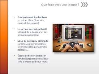 Que faire avec une liseuse ?


•   Principalement lire des livres
    en noir et blanc (donc des
    essais et des romans)

•   Le surf sur Internet est limité
    (dépend de la lourdeur et des
    animations des sites)

•   Saisie de notes peu commode :
    surligner, ajouter des signer,
    créer des notes, partager des
    passages…

•   Écoute de fichiers audio sur
    certains appareils (le baladeur
    MP3 a encore de beaux jours)
 