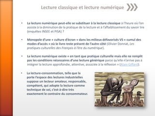 Lecture classique et lecture numérique

•   La lecture numérique peut-elle se substituer à la lecture classique à l’heure où l’on
    assiste à la diminution de la pratique de la lecture et à l’affaiblissement du savoir lire
    (enquêtes INSEE et PISA) ?

•   Monopole d’une « culture d’écran » dans les milieux défavorisés VS « cumul des
    modes d’accès » où le livre reste présent de l’autre côté (Olivier Donnat, Les
    pratiques culturelles des Français à l’ère du numérique).

•   La lecture numérique existe « en tant que pratique culturelle mais elle ne remplit
    pas les conditions nécessaires d’une lecture générique parce qu’elle n’arrive pas à
    intégrer la lecture approfondie, attentive, associée à la réflexion » (Alain Giffard).

•   La lecture-consommation, telle que la
    porte l’espace des lectures industrielles
    suppose un lecteur amateur, responsable,
    compétent, qui adopte la lecture comme
    technique de soi, c’est-à-dire très
    exactement le contraire du consommateur.
 