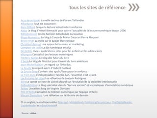 Tous les sites de référence

Actu des e-books La veille techno de Florent Taillandier
Affordance Tout est document
Alain Giffard Ce que la lecture industrielle transforme
Aldus Le blog d’Hervé Bienvault pour suivre l’actualité de la lecture numérique depuis 2006
Bibliobsession Silvère Mercier bibliobsédé du bouillon
Blogo-Numericus Le blog à 2 voix de Marin Dacos et Pierre Mounier
Bruno Rives La veille sur le papier électronique
Christian Liboiron Une approche business et marketing
Comptoir de la BD La BD numérique en plus
DeclicKids Livres, applications, sites pour les enfants et les adolescents
eBouquin L’actualité des lecteurs numériques
Frédéric Kaplan Le blog des futurs du livre
if:book Le blog de l’Institut pour l’avenir du livre américain
Jean-Michel Salaün Un regard sur l’info-doc.
La Feuille Le regard averti d'Hubert Guillaud
La Souris Grise L'univers des applis/livres pour les enfants
Le Tiers Livre L’indispensable François Bon, l'essentiel c'est le web
Los Futuros del Libro Les réflexions de Joaquín Rodríguez
Silex Le carnet de note de Lionel Maurel sur l’évolution de la propriété intellectuelle
SoBookOnline Le blog spécialisé dans la "lecture sociale" et les pratiques d'annotation numérique
TeXtes L’excellent blog de Virginie Clayssen
TOC O’Reilly L’actualité de l’édition numérique par l’équipe O’Reilly
Vincent Demulière Une réflexion sur la librairie de demain

Et en anglais, les indispensables Teleread, MobileRead, PublishingPerspectives, TheDigitalReader,
GoodeReader et eBookNewser!

Source : Aldus
 
