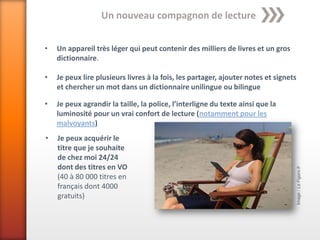 Un nouveau compagnon de lecture


•   Un appareil très léger qui peut contenir des milliers de livres et un gros
    dictionnaire.

•   Je peux lire plusieurs livres à la fois, les partager, ajouter notes et signets
    et chercher un mot dans un dictionnaire unilingue ou bilingue

•   Je peux agrandir la taille, la police, l’interligne du texte ainsi que la
    luminosité pour un vrai confort de lecture (notamment pour les
    malvoyants)
•   Je peux acquérir le
    titre que je souhaite
    de chez moi 24/24
    dont des titres en VO




                                                                                      Image : Le Figaro.fr
    (40 à 80 000 titres en
    français dont 4000
    gratuits)
 
