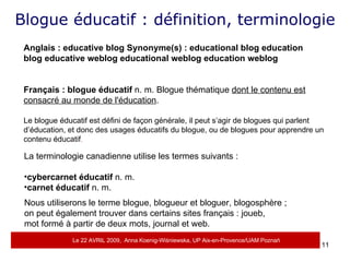 Blogue éducatif : définition, terminologie Anglais :   educative blog   Synonyme(s) :   educational blog   education blog   educative weblog   educational weblog   education weblog Français :   blogue éducatif  n. m. Blogue thématique  dont le contenu est consacré au monde de l'éducation .  Le blogue éducatif est défini de façon générale, il peut s’agir de blogues qui parlent d’éducation, et donc des usages éducatifs du blogue, ou de blogues pour apprendre un contenu éducatif . La terminologie canadienne utilise les termes suivants :  cybercarnet éducatif  n. m.  carnet éducatif  n. m.  Nous utiliserons le terme blogue, blogueur et bloguer, blogosphère ;  on peut également trouver dans certains sites français : joueb,  mot formé à partir de deux mots, journal et web. Le 22 AVRIL 2009,  Anna Koenig-Wi ś niewska, UP Aix-en-Provence/UAM Pozna ń 