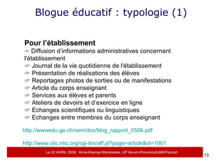 Blogue éducatif : typologie (1) Pour l’établissement    Diffusion d’informations administratives concernant l'établissement    Journal de la vie quotidienne de l'établissement    Présentation de réalisations des élèves    Reportages photos de sorties ou de manifestations    Article du corps enseignant    Services aux élèves et parents    Ateliers de devoirs et d’exercice en ligne    Echanges scientifiques ou linguistiques    Echanges entre membres du corps enseignant http://wwwedu.ge.ch/sem/doc/blog_rapport_0506.pdf   http://www.clic.ntic.org/cgi-bin/aff.pl?page=article&id=1001 Le 22 AVRIL 2009,  Anna Koenig-Wi ś niewska, UP Aix-en-Provence/UAM Pozna ń 