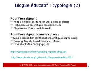 Blogue éducatif : typologie (2) Pour l’enseignant Mise à disposition de ressources pédagogiques Réflexion sur sa pratique professionnelle Elaboration d’un carnet de route Pour l’enseignant dans sa classe Mise à disposition d’informations pratiques sur le cours Prolongation du travail réalisé en classe Offre d’activités pédagogiques http://wwwedu.ge.ch/sem/doc/blog_rapport_0506.pdf http://www.clic.ntic.org/cgi-bin/aff.pl?page=article&id=1001 Le 22 AVRIL 2009,  Anna Koenig-Wi ś niewska, UP Aix-en-Provence/UAM Pozna ń 