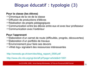 Blogue éducatif : typologie (3) Pour la classe (les élèves) Chronique de la vie de la classe Diffusion de productions d'élèves Réalisation de projets pédagogiques Communication entre les élèves entre eux et avec leur professeur Communication avec l’extérieur Pour l’apprenant Elaboration d’un carnet de route (difficultés, progrès, découvertes)  Elaboration d’un portfolio de travaux Environnement pour faire ses devoirs «Web log» signalant des ressources intéressantes http://wwwedu.ge.ch/sem/doc/blog_rapport_0506.pdf http://www.clic.ntic.org/cgi-bin/aff.pl?page=article&id=1001   Le 22 AVRIL 2009,  Anna Koenig-Wi ś niewska, UP Aix-en-Provence/UAM Pozna ń 