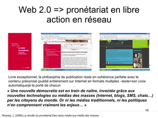 Web 2.0 => pronétariat en libre action en réseau Rosnay, J. (2006)  La révolte du pronétariat Des mass média aux média des masses  Livre exceptionnel, la philosophie de publication reste en cohérence parfaite avec le contenu préconisé (publié entièrement sur Internet en formats multiples –texte+son (voix automatique)à la porté de chacun « Une nouvelle démocratie est en train de naître, inventée grâce aux nouvelles technologies ou médias des masses (Internet, blogs, SMS, chats…) par les citoyens du monde. Or ni les médias traditionnels, ni les politiques n’en comprennent vraiment les enjeux… » 