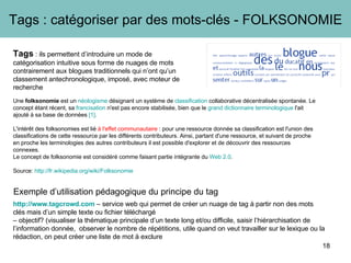http://www.tagcrowd.com  – service web qui permet de créer un nuage de tag à partir non des mots clés mais d’un simple texte ou fichier téléchargé  –  objectif? (visualiser la thématique principale d’un texte long et/ou difficile, saisir l’hiérarchisation de l’information donnée,  observer le nombre de répétitions, utile quand on veut travailler sur le lexique ou la rédaction, on peut créer une liste de mot à exclure Tags : catégoriser par des mots-clés - FOLKSONOMIE Exemple d’utilisation pédagogique du principe du tag Tags  : ils permettent d’introduire un mode de catégorisation intuitive sous forme de nuages de mots contrairement aux blogues traditionnels qui n’ont qu’un classement antechronologique, imposé, avec moteur de recherche Une  folksonomie  est un  néologisme  désignant un système de  classification  collaborative décentralisée spontanée. Le concept étant récent, sa  francisation  n'est pas encore stabilisée, bien que le  grand dictionnaire terminologique  l'ait ajouté à sa base de données  [1] .  L'intérêt des folksonomies est lié  à l'effet communautaire  : pour une ressource donnée sa classification est l'union des classifications de cette ressource par les différents contributeurs. Ainsi, partant d'une ressource, et suivant de proche en proche les terminologies des autres contributeurs il est possible d'explorer et de découvrir des ressources connexes. Le concept de folksonomie est considéré comme faisant partie intégrante du  Web 2.0 . Source:  http://fr.wikipedia.org/wiki/Folksonomie   