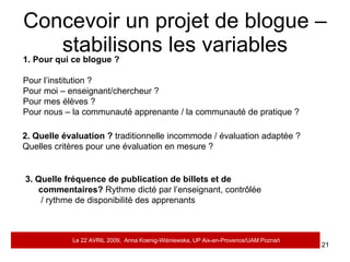 Concevoir un projet de blogue – stabilisons les variables Quels droits de publication? :  démocratiques (blogue multi auteurs) / sur la même surface / dictateur ? Réseau de blogues? A chacun son jardin?   Attitude par rapport aux fautes et erreurs.  Brouillon virtuel de la pansée en construction/espace de publication définitive/autres objectifs que purement linguistiques donc pas de punition? Quel scénario ?  Fermé, ouvert, précis imprécis, définit dans le temps court, à long terme, pour un mois, pour un trimestre, pour un an, trois ans ? Y aura-t-il un règlement?  Imposé ? Règlement intérieur à concevoir par les participants dans le contexte précis? Quelle fonction en tant que support d’apprentissage.  A la place du manuel ou en tant que complément ? Quelle approche retenue.  Pédagogie traditionnelle / innovante, exercices structuraux en ligne ou réalisation de projets communs? 1. Pour qui ce blogue ?  Pour l’institution ? Pour moi – enseignant/chercheur ? Pour mes élèves ? Pour nous – la communauté apprenante / la communauté de pratique ? 2. Quelle évaluation ?  traditionnelle incommode / évaluation adaptée ? Quelles critères pour une évaluation en mesure ? 3. Quelle fréquence de publication de billets et de commentaires?  Rythme dicté par l’enseignant, contrôlée  / rythme de disponibilité des apprenants Le 22 AVRIL 2009,  Anna Koenig-Wi ś niewska, UP Aix-en-Provence/UAM Pozna ń 