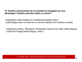 10. Quelles composantes de la compétence langagière je veux développer? Quelles activités mettre au centre?  Interactions orales basées sur réception/production orale ?  (vidéo blogue avec un canal sur un service extérieur de Youtube ou autre) Interactions écrites : Réception / Production à partir de la vidéo (vidéo blogue),  à partir de l’image (photo blogue), mixte ? Le 22 AVRIL 2009,  Anna Koenig-Wi ś niewska, UP Aix-en-Provence/UAM Pozna ń 