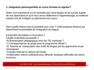 3. Intégration pleine/partielle au cours formels et régulier? Selon mon expérience si l’on souhaite que notre blogue ait du succès auprès de nos apprenants et qu’il nous serve réellement à l’apprentissage, la meilleure solution est de l’intégrer au pleinement aux cours.  Dans quelle mesure est-ce possible pour vous ? Voilà quelques facteurs qui déterminent la possibilité de l’intégration du blogue. Autorités favorables à l’innovation ? Salle multimédia accessible ?  Scénarisation pédagogique avec les TIC maîtrisée ?  Correspondance du projet avec le programme officiel ? Aisance en manipulation des outils de blogue par les apprenants et par l’enseignant.  Accès Internet en dehors de l’école. Motivation interne suffisante pour affronter quelques difficultés de nature inconnue…  Le 22 AVRIL 2009,  Anna Koenig-Wi ś niewska, UP Aix-en-Provence/UAM Pozna ń 