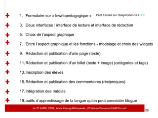 Petit tutoriel sur Dailymotion >>>  ICI Formulaire sur « lewebpedagogique » Deux interfaces : interface de lecture et interface de rédaction Choix de l’aspect graphique Entre l’aspect graphique et les fonctions - modelage et choix des widgets Rédaction et publication d’une page (texte) Rédaction et publication d’un billet (texte + image) (catégories et tags) Inscription des élèves Rédaction et publication des commentaires (réciproques) Intégration des médias outils d’apprentissage de la langue qu’on peut connecter blogue Le 22 AVRIL 2009,  Anna Koenig-Wi ś niewska, UP Aix-en-Provence/UAM Pozna ń 