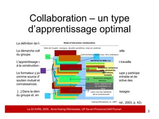 Collaboration – un type d’apprentissage optimal La définition de l’apprentissage collaboratif  de Henri et al. (2003) La démarche collaborative couple deux démarches : celle de l'apprenant et celle  du groupe.  L'apprentissage collaboratif est une démarche active par laquelle l'apprenant travaille  à la construction de ses connaissances.  Le formateur y joue le rôle de facilitateur des apprentissages alors que le groupe y participe comme source d'information, comme agent de motivation, comme moyen d'entraide et de soutien mutuel et comme lieu privilégié d'interaction pour la construction collective des connaissances. [...] Dans la démarche collaborative, les apprenants collaborent aux apprentissages  du groupe et, en retour, le groupe collabore à ceux des apprenants.  (France Henri, Karin Lundgren-Cayrol , 2003, p. 42) Le 22 AVRIL 2009,  Anna Koenig-Wi ś niewska, UP Aix-en-Provence/UAM Pozna ń 