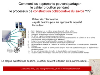 Comment les apprenants peuvent partager  le cahier brouillon pendant  le processus de  construction collaborative du savoir  ??? Cahier de collaboration  –  quels besoins pour les apprenants actuels? Ils veulent: Écrire à plusieurs et en même temps et dans le même cahier Lire à plusieurs et en même temps toujours dans ce même cahier  Intervenir à l’endroit du contenu qui leur semble incomplet Se référer rapidement aux ressources multiples S’assurer une assistance automatique aux niveaux de la validité du contenu et de la forme  (dictionnaires, encyclopédie en ligne, wikipédia) Intégrer les images/sons/texte et les partager immédiatement Pouvoir repérer et lire les dernières contributions rapidement Personnaliser « le cahier », l’adapter, le modifier, le transformer à chaque moment nécessaire Critiquer  Remplacer les « sujets de prof » par ses propres mots-clés (folksonomie) pour se repérer mieux  dans leurs notes… Ne pas suivre des règles formelles et standardisées pour ne pas s’ennuyer… Toujours créer, innover pour s’assurer que ce sont  eux qui construisent le monde! Le blogue satisfait ces besoins, le cahier devient le terrain de la communauté… Le 22 AVRIL 2009,  Anna Koenig-Wi ś niewska, UP Aix-en-Provence/UAM Pozna ń 
