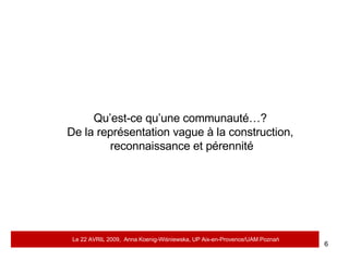 Qu’est-ce qu’une communauté…?  De la représentation vague à la construction,  reconnaissance et pérennité Le 22 AVRIL 2009,  Anna Koenig-Wi ś niewska, UP Aix-en-Provence/UAM Pozna ń 