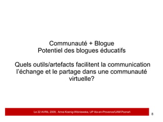 Communauté + Blogue Potentiel des blogues éducatifs  Quels outils/artefacts facilitent la communication l’échange et le partage dans une communauté virtuelle? Le 22 AVRIL 2009,  Anna Koenig-Wi ś niewska, UP Aix-en-Provence/UAM Pozna ń 