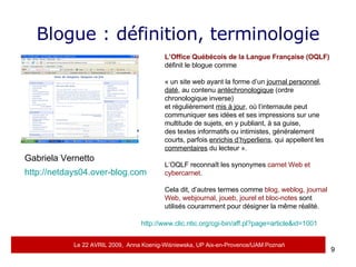 Blogue : définition, terminologie L’Office Québécois de la Langue Française (OQLF)  définit le blogue comme  « un site web ayant la forme d’un  journal personnel ,  daté , au contenu  antéchronologique  (ordre chronologique inverse)  et régulièrement  mis à jour , où l’internaute peut communiquer ses idées et ses impressions sur une multitude de sujets, en y publiant, à sa guise,  des textes informatifs ou intimistes, généralement courts, parfois  enrichis d’hyperliens , qui appellent les  commentaires  du lecteur ».  L’OQLF reconna î t les synonymes  carnet Web et cybercarnet .  Cela dit, d’autres termes comme  blog, weblog, journal Web, webjournal, joueb, jourel et bloc-notes  sont utilisés couramment pour désigner la même réalité. http://www.clic.ntic.org/cgi-bin/aff.pl?page=article&id=1001   Gabriela Vernetto  http://netdays04.over-blog.com   Le 22 AVRIL 2009,  Anna Koenig-Wi ś niewska, UP Aix-en-Provence/UAM Pozna ń 