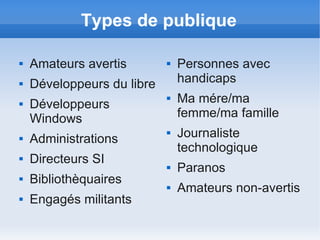 Types de publique

   Amateurs avertis           Personnes avec
   Développeurs du libre       handicaps
   Développeurs
                               Ma mére/ma
    Windows                     femme/ma famille
   Administrations
                               Journaliste
                                technologique
   Directeurs SI              Paranos
   Bibliothèquaires           Amateurs non-avertis
   Engagés militants
 