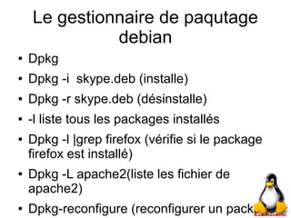 Le gestionnaire de paqutage
debian
● Dpkg
● Dpkg -i skype.deb (installe)
● Dpkg -r skype.deb (désinstalle)
● -l liste tous les packages installés
● Dpkg -l |grep firefox (vérifie si le package
firefox est installé)
● Dpkg -L apache2(liste les fichier de
apache2)
● Dpkg-reconfigure (reconfigurer un package)
 