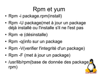Rpm et yum
● Rpm -i package.rpm(install)
● Rpm -U package(met à jour un package
déjà installé ou l'installe s'il ne l'est pas
● Rpm -e (désinstalle)
● Rpm -q(info sur un package
● Rpm -V(verifier l'integrité d'un package)
● Rpm -F (met à jour un package)
● /usr/lib/rpm(base de donnée des package
rpm)
 