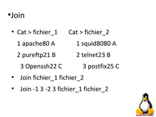 ●
Join
●
Cat > fichier_1 Cat > fichier_2
1 apache80 A 1 squid8080 A
2 pureftp21 B 2 telnet23 B
3 Openssh22 C 3 postfix25 C
●
Join fichier_1 fichier_2
●
Join -1 3 -2 3 fichier_1 fichier_2
 