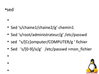 ●
sed
●
●
Sed ‘s/chaine1/chaine2/g’ chemin1
●
Sed ‘s/root/administrateur/g’ /etc/passwd
●
sed "s/[Cc]omputer/COMPUTER/g ‘ fichier
●
Sed ‘s/[0-9]/x/g’ /etc/passwd >mon_fichier
●
●
●
 