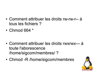 ● Comment attribuer les droits rw-rw-r-- à
tous les fichiers ?
● Chmod 664 *
● Comment attribuer les droits rwxrwx--- à
toute l'aborescence
/home/sigcom/membres/ ?
● Chmod -R /home/sigcom/membres
 