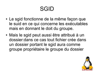 SGID
● Le sgid fonctionne de la même façon que
le suid en ce qui concerne les exécutables
mais en donnant le doit du groupe.
● Mais le sgid peut aussi être attribué à un
dossier:dans ce cas tout fichier crée dans
un dossier portant le sgid aura comme
groupe propriétaire le groupe du dossier
 