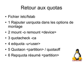Retour aux quotas
● Fichier /etc/fstab
● 1 Rajouter usrquota dans les options de
montage
● 2 mount -o remount <device>
● 3 quotacheck -ca
● 4 edquota -u<user>
● 5 Quotaon <partition> / quotaoff
● 6 Repquota résumé <partition>
 