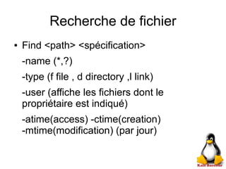 Recherche de fichier
● Find <path> <spécification>
-name (*,?)
-type (f file , d directory ,l link)
-user (affiche les fichiers dont le
propriétaire est indiqué)
-atime(access) -ctime(creation)
-mtime(modification) (par jour)
 