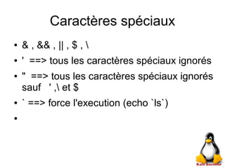 Caractères spéciaux
● & , && , || , $ , 
● ' ==> tous les caractères spéciaux ignorés
● " ==> tous les caractères spéciaux ignorés
sauf ' , et $
● ` ==> force l'execution (echo `ls`)
●
 