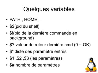 Quelques variables
● PATH , HOME ,
● $$(pid du shell)
● $!(pid de la dernière commande en
background)
● $? valeur de retour dernière cmd (0 = OK)
● $* :liste des paramètre entrés
● $1 ,$2 ,$3 (les paramètres)
● $# nombre de paramètres
 