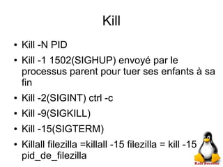 Kill
● Kill -N PID
● Kill -1 1502(SIGHUP) envoyé par le
processus parent pour tuer ses enfants à sa
fin
● Kill -2(SIGINT) ctrl -c
● Kill -9(SIGKILL)
● Kill -15(SIGTERM)
● Killall filezilla =killall -15 filezilla = kill -15
pid_de_filezilla
 