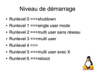 Niveau de démarrage
● Runlevel 0 ==>shutdown
● Runlevel 1 ==>single user mode
● Runlevel 2 ==>multi user sans réseau
● Runlevel 3 ==>multi user
● Runlevel 4 ==>
● Runlevel 5 ==>multi user avec X
● Runlevel 6 ==>reboot
 