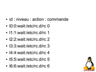● id : niveau : action : commande
● l0:0:wait:/etc/rc.d/rc 0
● l1:1:wait:/etc/rc.d/rc 1
● l2:2:wait:/etc/rc.d/rc 2
● l3:3:wait:/etc/rc.d/rc 3
● l4:4:wait:/etc/rc.d/rc 4
● l5:5:wait:/etc/rc.d/rc 5
● l6:6:wait:/etc/rc.d/rc 6
 