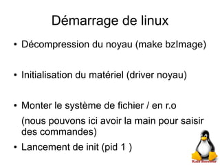 Démarrage de linux
● Décompression du noyau (make bzImage)
● Initialisation du matériel (driver noyau)
● Monter le système de fichier / en r.o
(nous pouvons ici avoir la main pour saisir
des commandes)
● Lancement de init (pid 1 )
 