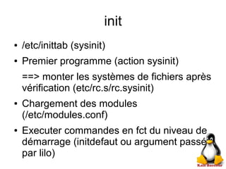 init
● /etc/inittab (sysinit)
● Premier programme (action sysinit)
==> monter les systèmes de fichiers après
vérification (etc/rc.s/rc.sysinit)
● Chargement des modules
(/etc/modules.conf)
● Executer commandes en fct du niveau de
démarrage (initdefaut ou argument passé
par lilo)
 