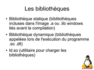 Les bibliothèques
● Bibliothèque statique (biblitothèques
incluses dans l'image .a ou .lib windows
liés avant la compilation)
● Bibliothèque dynamique (bibliothèques
appelées lors de l'exécution du programme
.so .dll)
● ld.so (utilitaire pour charger les
bibliothèques)
 