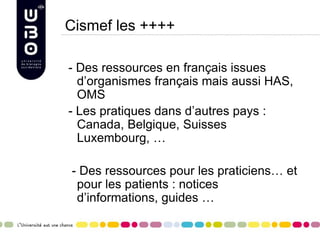 Cismef les ++++
- Des ressources en français issues
d’organismes français mais aussi HAS,
OMS
- Les pratiques dans d’autres pays :
Canada, Belgique, Suisses
Luxembourg, …
- Des ressources pour les praticiens… et
pour les patients : notices
d’informations, guides …
 