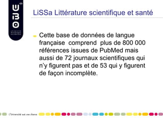 LiSSa Littérature scientifique et santé
Cette base de données de langue
française comprend plus de 800 000
références issues de PubMed mais
aussi de 72 journaux scientifiques qui
n’y figurent pas et de 53 qui y figurent
de façon incomplète.
 